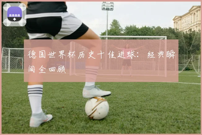 德国世界杯历史十佳进球:经典瞬间全回顾