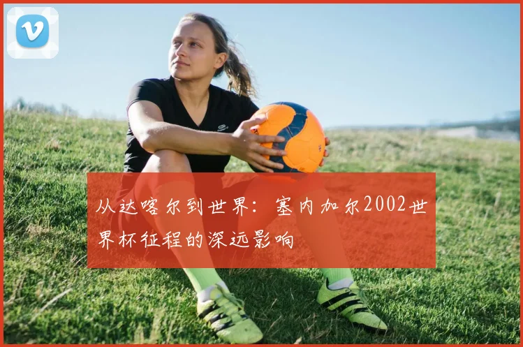 从达喀尔到世界:塞内加尔2002世界杯征程的深远影响